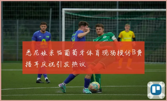 悉尼妹亲临葡萄牙体育现场模仿B费捂耳庆祝引发热议