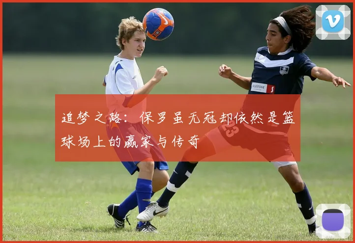 追梦之路：保罗虽无冠却依然是篮球场上的赢家与传奇