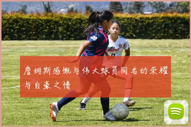 詹姆斯感慨与伟大球员同名的荣耀与自豪之情