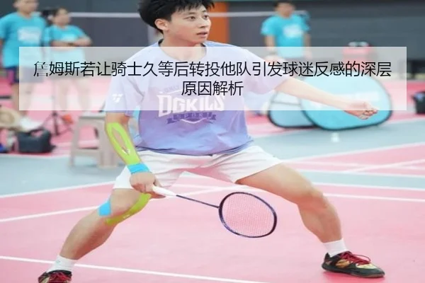 詹姆斯若让骑士久等后转投他队引发球迷反感的深层原因解析