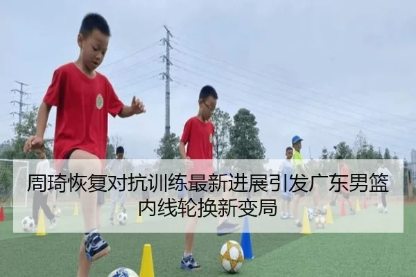 周琦恢复对抗训练最新进展引发广东男篮内线轮换新变局